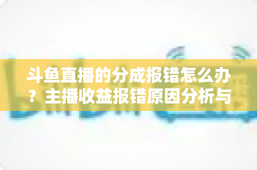 斗鱼直播的分成报错怎么办?主播收益报错原因分析与解决方法全攻略 斗鱼直播的分成报错怎么办?主播收益报错原因分析与解决方法全攻略