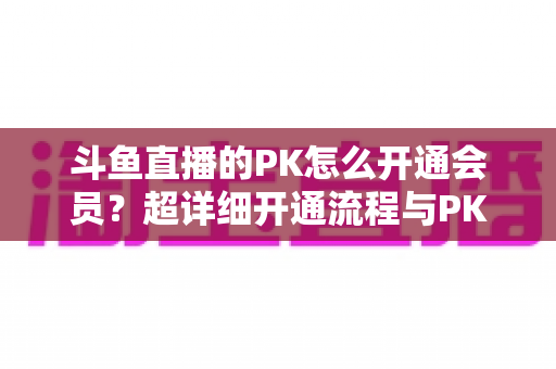 斗鱼直播的PK怎么开通会员？超详细开通流程与PK玩法攻略全解析，看完秒懂！