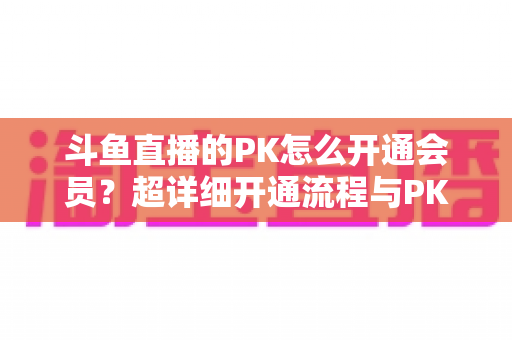斗鱼直播的PK怎么开通会员？超详细开通流程与PK玩法攻略全解析，看完秒懂！