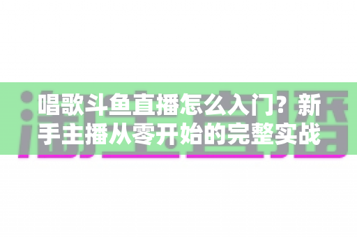 唱歌斗鱼直播怎么入门?新手主播从零开始的完整实战指南 唱歌斗鱼直播怎么入门?新手主播从零开始的完整实战指南