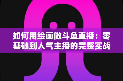 如何用绘画做斗鱼直播:零基础到人气主播的完整实战指南 如何用绘画做斗鱼直播:零基础到人气主播的完整实战指南