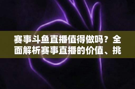 赛事斗鱼直播值得做吗？全面解析赛事直播的价值、挑战与变现前景