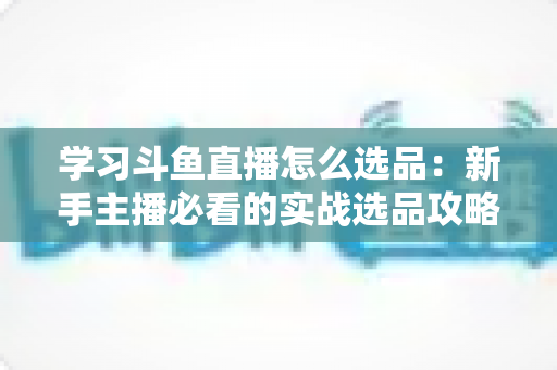 学习斗鱼直播怎么选品:新手主播必看的实战选品攻略与避坑指南 学习斗鱼直播怎么选品:新手主播必看的实战选品攻略与避坑指南