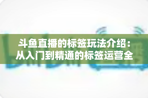 斗鱼直播的标签玩法介绍:从入门到精通的标签运营全攻略 斗鱼直播的标签玩法介绍:从入门到精通的标签运营全攻略
