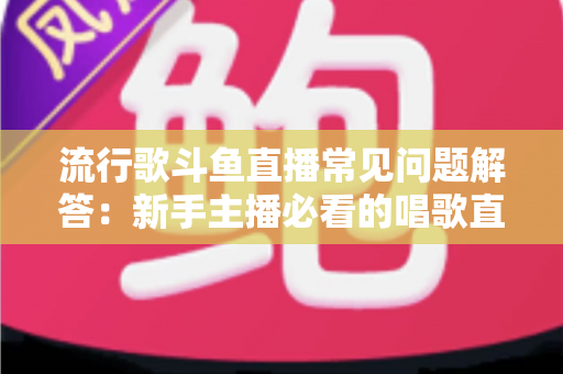 流行歌斗鱼直播常见问题解答:新手主播必看的唱歌直播全攻略 流行歌斗鱼直播常见问题解答:新手主播必看的唱歌直播全攻略