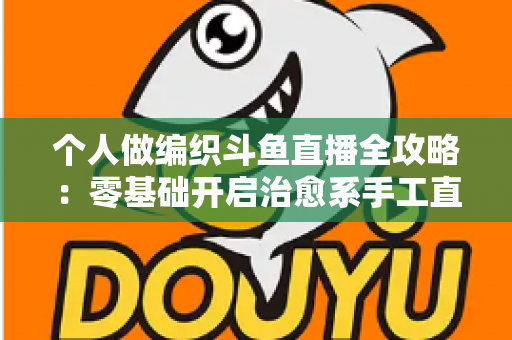 个人做编织斗鱼直播全攻略:零基础开启治愈系手工直播的完整指南 个人做编织斗鱼直播全攻略:零基础开启治愈系手工直播的完整指南