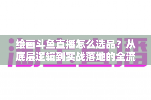 绘画斗鱼直播怎么选品?从底层逻辑到实战落地的全流程选品指南 绘画斗鱼直播怎么选品?从底层逻辑到实战落地的全流程选品指南