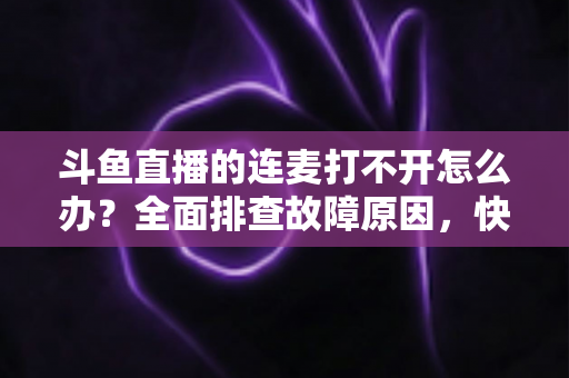 斗鱼直播的连麦打不开怎么办？全面排查故障原因，快速恢复连麦互动的实用指南