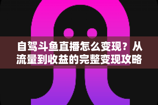 自驾斗鱼直播怎么变现?从流量到收益的完整变现攻略与实战心得 自驾斗鱼直播怎么变现?从流量到收益的完整变现攻略与实战心得