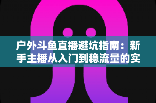 户外斗鱼直播避坑指南:新手主播从入门到稳流量的实用秘籍 户外斗鱼直播避坑指南:新手主播从入门到稳流量的实用秘籍