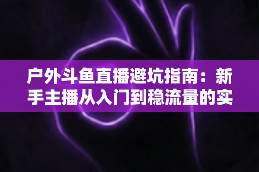 户外斗鱼直播避坑指南:新手主播从入门到稳流量的实用秘籍 户外斗鱼直播避坑指南:新手主播从入门到稳流量的实用秘籍