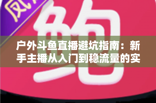 户外斗鱼直播避坑指南:新手主播从入门到稳流量的实用秘籍 户外斗鱼直播避坑指南:新手主播从入门到稳流量的实用秘籍