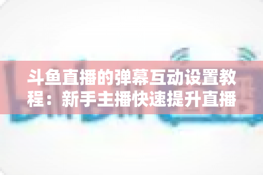 斗鱼直播的弹幕互动设置教程：新手主播快速提升直播间人气与互动率的完整指南