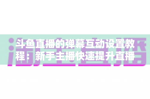 斗鱼直播的弹幕互动设置教程：新手主播快速提升直播间人气与互动率的完整指南