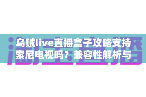 乌贼live直播盒子攻略支持索尼电视吗？兼容性解析与安装使用全指南