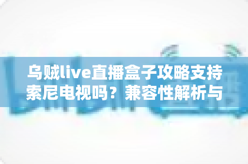 乌贼live直播盒子攻略支持索尼电视吗？兼容性解析与安装使用全指南