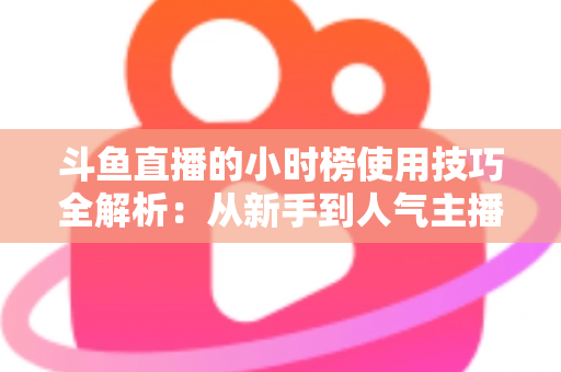 斗鱼直播的小时榜使用技巧全解析：从新手到人气主播的实战冲榜指南