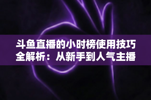 斗鱼直播的小时榜使用技巧全解析：从新手到人气主播的实战冲榜指南