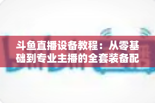斗鱼直播设备教程:从零基础到专业主播的全套装备配置指南 斗鱼直播设备教程:从零基础到专业主播的全套装备配置指南