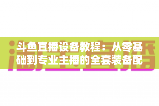斗鱼直播设备教程:从零基础到专业主播的全套装备配置指南 斗鱼直播设备教程:从零基础到专业主播的全套装备配置指南