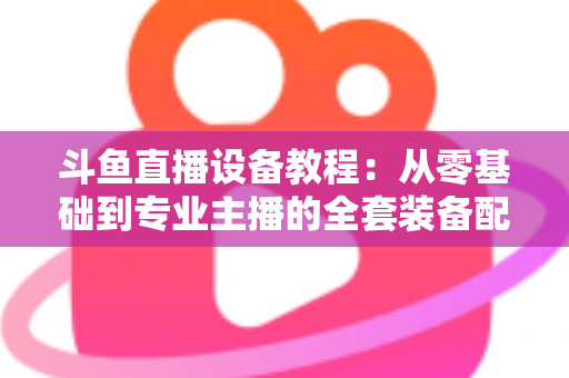 斗鱼直播设备教程:从零基础到专业主播的全套装备配置指南 斗鱼直播设备教程:从零基础到专业主播的全套装备配置指南