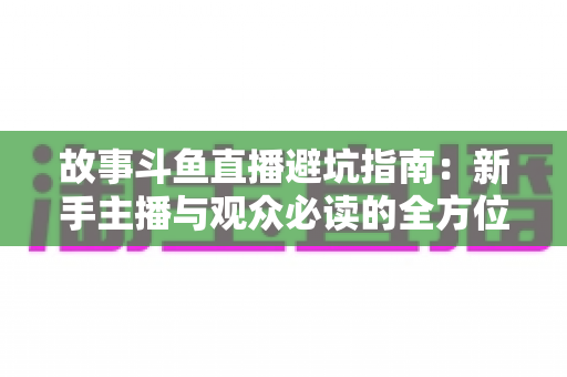 故事斗鱼直播避坑指南：新手主播与观众必读的全方位防坑攻略