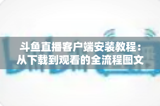 斗鱼直播客户端安装教程:从下载到观看的全流程图文指南,新手也能三分钟搞定 斗鱼直播客户端安装教程:从下载到观看的全流程图文指南,新手也能三分钟搞定