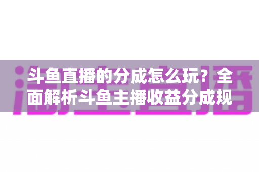 斗鱼直播的分成怎么玩?全面解析斗鱼主播收益分成规则与赚钱技巧 斗鱼直播的分成怎么玩?全面解析斗鱼主播收益分成规则与赚钱技巧