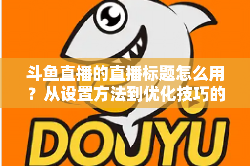 斗鱼直播的直播标题怎么用?从设置方法到优化技巧的完整指南 斗鱼直播的直播标题怎么用?从设置方法到优化技巧的完整指南