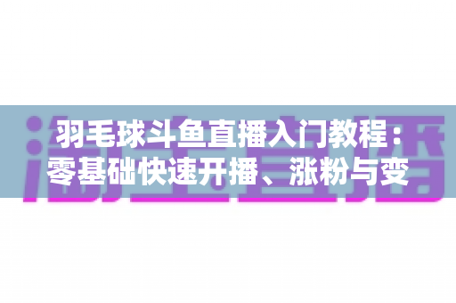 羽毛球斗鱼直播入门教程：零基础快速开播、涨粉与变现的完整实战指南