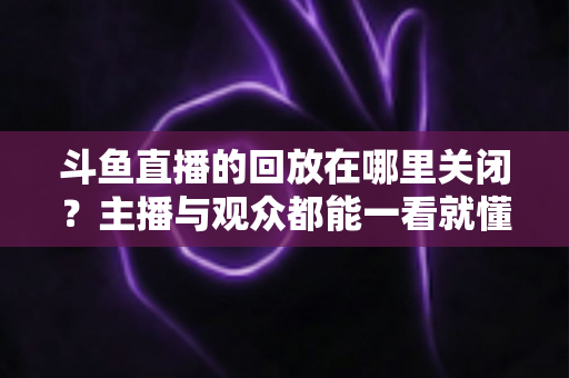 斗鱼直播的回放在哪里关闭?主播与观众都能一看就懂的全平台回放设置实用教程 斗鱼直播的回放在哪里关闭?主播与观众都能一看就懂的全平台回放设置实用教程
