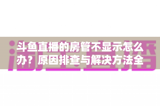 斗鱼直播的房管不显示怎么办?原因排查与解决方法全攻略一站式指南 斗鱼直播的房管不显示怎么办?原因排查与解决方法全攻略一站式指南