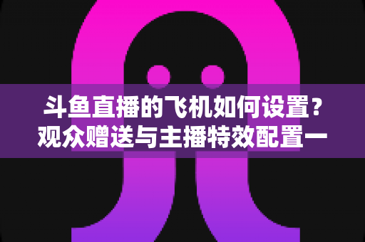 斗鱼直播的飞机如何设置?观众赠送与主播特效配置一站式保姆级指南 斗鱼直播的飞机如何设置?观众赠送与主播特效配置一站式保姆级指南
