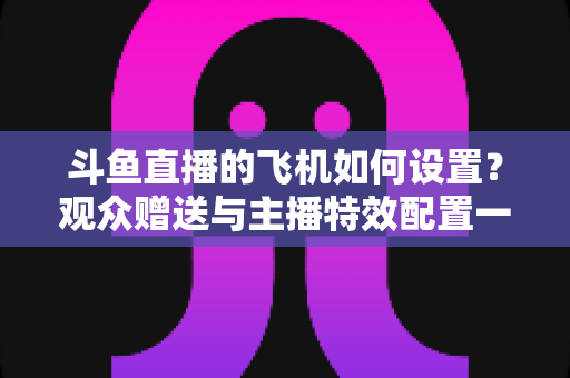斗鱼直播的飞机如何设置?观众赠送与主播特效配置一站式保姆级指南 斗鱼直播的飞机如何设置?观众赠送与主播特效配置一站式保姆级指南