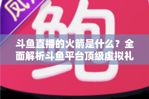 斗鱼直播的火箭是什么?全面解析斗鱼平台顶级虚拟礼物的价值、特效与玩法 斗鱼直播的火箭是什么?全面解析斗鱼平台顶级虚拟礼物的价值、特效与玩法