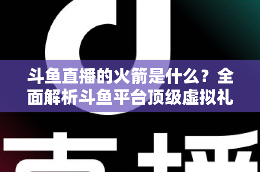 斗鱼直播的火箭是什么?全面解析斗鱼平台顶级虚拟礼物的价值、特效与玩法 斗鱼直播的火箭是什么?全面解析斗鱼平台顶级虚拟礼物的价值、特效与玩法