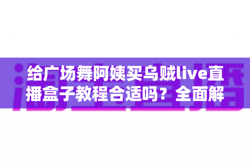 给广场舞阿姨买乌贼live直播盒子教程合适吗?全面解析选购、教学与使用体验 给广场舞阿姨买乌贼live直播盒子教程合适吗?全面解析选购、教学与使用体验