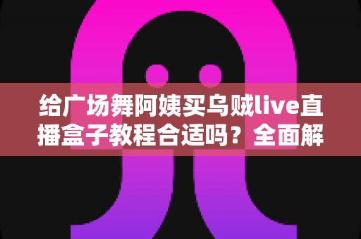 给广场舞阿姨买乌贼live直播盒子教程合适吗?全面解析选购、教学与使用体验 给广场舞阿姨买乌贼live直播盒子教程合适吗?全面解析选购、教学与使用体验
