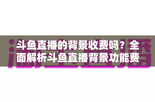 斗鱼直播的背景收费吗？全面解析斗鱼直播背景功能费用与使用指南