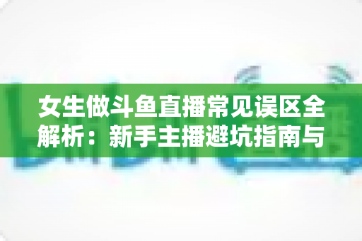 女生做斗鱼直播常见误区全解析:新手主播避坑指南与快速成长实战攻略 女生做斗鱼直播常见误区全解析:新手主播避坑指南与快速成长实战攻略