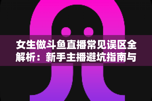 女生做斗鱼直播常见误区全解析:新手主播避坑指南与快速成长实战攻略 女生做斗鱼直播常见误区全解析:新手主播避坑指南与快速成长实战攻略