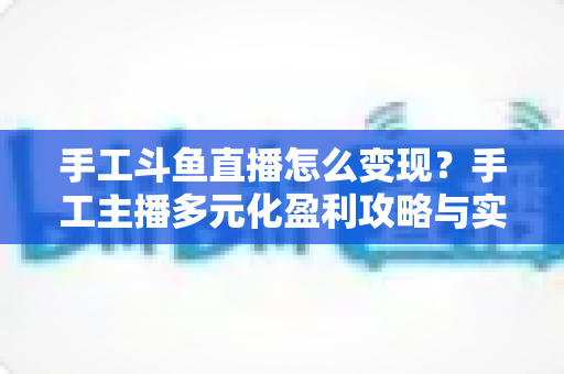手工斗鱼直播怎么变现?手工主播多元化盈利攻略与实战技巧全解析 手工斗鱼直播怎么变现?手工主播多元化盈利攻略与实战技巧全解析