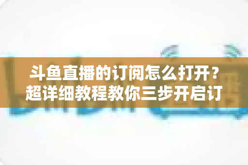 斗鱼直播的订阅怎么打开?超详细教程教你三步开启订阅,第一时间锁定心仪主播 斗鱼直播的订阅怎么打开?超详细教程教你三步开启订阅,第一时间锁定心仪主播