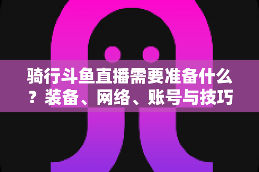 骑行斗鱼直播需要准备什么？装备、网络、账号与技巧全攻略，助你轻松开启户外骑行直播之旅