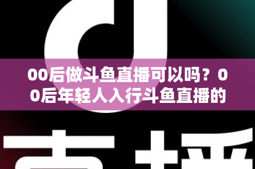 00后做斗鱼直播可以吗?00后年轻人入行斗鱼直播的可行性、优势与实用指南全解析 00后做斗鱼直播可以吗?00后年轻人入行斗鱼直播的可行性、优势与实用指南全解析