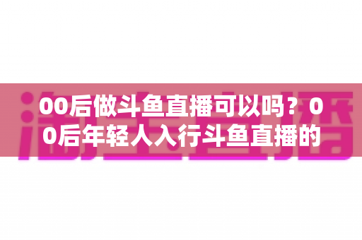00后做斗鱼直播可以吗?00后年轻人入行斗鱼直播的可行性、优势与实用指南全解析 00后做斗鱼直播可以吗?00后年轻人入行斗鱼直播的可行性、优势与实用指南全解析