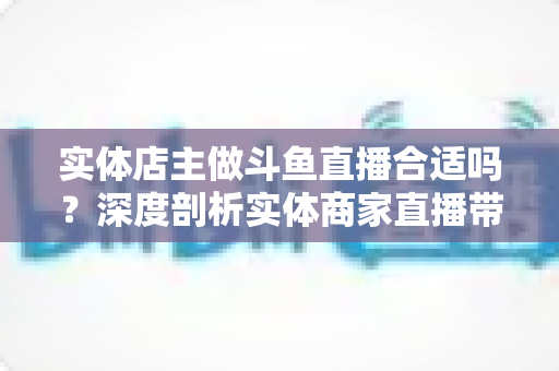 实体店主做斗鱼直播合适吗?深度剖析实体商家直播带货的机遇、挑战与实操指南 实体店主做斗鱼直播合适吗?深度剖析实体商家直播带货的机遇、挑战与实操指南