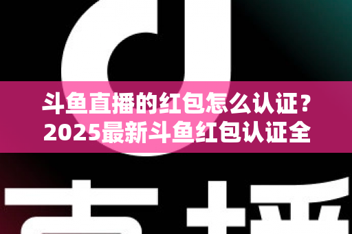 斗鱼直播的红包怎么认证?2025最新斗鱼红包认证全流程详解与避坑指南 斗鱼直播的红包怎么认证?2025最新斗鱼红包认证全流程详解与避坑指南