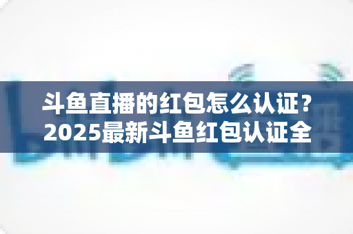斗鱼直播的红包怎么认证?2025最新斗鱼红包认证全流程详解与避坑指南 斗鱼直播的红包怎么认证?2025最新斗鱼红包认证全流程详解与避坑指南