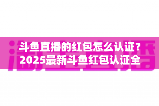 斗鱼直播的红包怎么认证?2025最新斗鱼红包认证全流程详解与避坑指南 斗鱼直播的红包怎么认证?2025最新斗鱼红包认证全流程详解与避坑指南